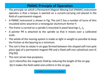 PMMC Principle of Operation
• The principle on which a Permanent Magnet Moving Coil (PMMC) instrument
operates is that a torque is exerted on a current-carrying coil placed in the
field of a permanent magnet.
• A PMMC instrument is shown in Fig. The coil C has a number of turns of thin
insulated wires wound on a rectangular aluminium former F.
• The frame is carried on a spindle S mounted in jewel bearings J1, J2.
• A pointer PR is attached to the spindle so that it moves over a calibrated
scale.
• The whole of the moving system is made as light in weight as possible to keep
the friction at the bearing to a minimum.
• The coil is free to rotate in air gaps formed between the shaped soft-iron pole
piece (pp) of a permanent magnet PM and a fixed soft-iron cylindrical core IC
[Fig.(b)].
• The core serves two purposes;
(a) it intensifies the magnetic field by reducing the length of the air gap
(b) it makes the field radial and uniform in the air gap.
 