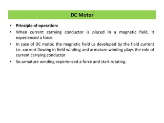 • Principle of operation:
• When current carrying conductor is placed in a magnetic field, it
experienced a force.
• In case of DC motor, the magnetic field us developed by the field current
i.e. current flowing in field winding and armature winding plays the role of
current carrying conductor
• So armature winding experienced a force and start rotating.
DC Motor
 