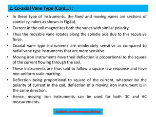 2. Co-axial Vane Type (Cont…) :
• In these type of instruments, the fixed and moving vanes are sections of
coaxial cylinders as shown in Fig.(b).
• Current in the coil magnetizes both the vanes with similar polarity.
• Thus the movable vane rotates along the spindle axis due to this repulsive
force.
• Coaxial vane type instruments are moderately sensitive as compared to
radial vane type instruments that are more sensitive.
• Moving iron instruments have their deflection is proportional to the square
of the current flowing through the coil.
• These instruments are thus said to follow a square law response and have
non-uniform scale marking.
• Deflection being proportional to square of the current, whatever be the
polarity of current in the coil, deflection of a moving iron instrument is in
the same direction.
• Hence, moving iron instruments can be used for both DC and AC
measurements.
 