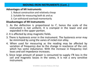 MOVING-IRON INSTRUMENTS (Cont..)
Advantages of MI Instruments
1. Robust construction and relatively cheap
2. Suitable for measuring both dc and ac
3. Can withstand overload momentarily
Disadvantages of MI Instruments
1. As the deflection is proportional to I2, hence the scale of the
instrument is not uniform. It is cramped in the lower end and
expanded in the upper portion.
2. It is affected by stray magnetic fields.
3. There is hysteresis error in the instrument. The hysteresis error may
be minimized by using the vanes of nickel-iron alloy.
4. When used for measuring ac the reading may be affected by
variation of frequency due to the change in reactance of the coil,
which has some inductance. With the increase in frequency iron
loses and coil impedance increases.
5. Since large amount of power is consumed to supply I2R loss in the
coil and magnetic losses in the vanes, it is not a very sensitive
instrument.
M.SURESH, Associate Professor, EEE Dept
 