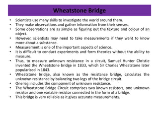 Wheatstone Bridge
• Scientists use many skills to investigate the world around them.
• They make observations and gather information from their senses.
• Some observations are as simple as figuring out the texture and colour of an
object.
• However, scientists may need to take measurements if they want to know
more about a substance.
• Measurement is one of the important aspects of science.
• It is difficult to conduct experiments and form theories without the ability to
measure.
• Thus, to measure unknown resistance in a circuit, Samuel Hunter Christie
invented the Wheatstone bridge in 1833, which Sir Charles Wheatstone later
popularised in 1843.
• Wheatstone bridge, also known as the resistance bridge, calculates the
unknown resistance by balancing two legs of the bridge circuit.
• One leg includes the component of unknown resistance.
• The Wheatstone Bridge Circuit comprises two known resistors, one unknown
resistor and one variable resistor connected in the form of a bridge.
• This bridge is very reliable as it gives accurate measurements.
 