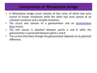 Construction of Wheatstone Bridge
• A Wheatstone bridge circuit consists of four arms, of which two arms
consist of known resistances while the other two arms consist of an
unknown resistance and a variable resistance.
• The circuit also consists of a galvanometer and an electromotive
force source.
• The emf source is attached between points a and b while the
galvanometer is connected between points c and d.
• The current that flows through the galvanometer depends on its potential
difference.
 