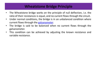 Wheatstone Bridge Principle
• The Wheatstone bridge works on the principle of null deflection, i.e. the
ratio of their resistances is equal, and no current flows through the circuit.
• Under normal conditions, the bridge is in an unbalanced condition where
current flows through the galvanometer.
• The bridge is said to be balanced when no current flows through the
galvanometer.
• This condition can be achieved by adjusting the known resistance and
variable resistance.
 