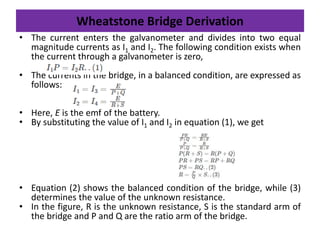 Wheatstone Bridge Derivation
• The current enters the galvanometer and divides into two equal
magnitude currents as I1 and I2. The following condition exists when
the current through a galvanometer is zero,
• The currents in the bridge, in a balanced condition, are expressed as
follows:
• Here, E is the emf of the battery.
• By substituting the value of I1 and I2 in equation (1), we get
• Equation (2) shows the balanced condition of the bridge, while (3)
determines the value of the unknown resistance.
• In the figure, R is the unknown resistance, S is the standard arm of
the bridge and P and Q are the ratio arm of the bridge.
 