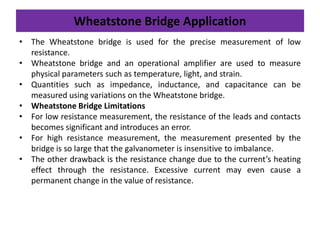 Wheatstone Bridge Application
• The Wheatstone bridge is used for the precise measurement of low
resistance.
• Wheatstone bridge and an operational amplifier are used to measure
physical parameters such as temperature, light, and strain.
• Quantities such as impedance, inductance, and capacitance can be
measured using variations on the Wheatstone bridge.
• Wheatstone Bridge Limitations
• For low resistance measurement, the resistance of the leads and contacts
becomes significant and introduces an error.
• For high resistance measurement, the measurement presented by the
bridge is so large that the galvanometer is insensitive to imbalance.
• The other drawback is the resistance change due to the current’s heating
effect through the resistance. Excessive current may even cause a
permanent change in the value of resistance.
 