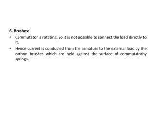 6. Brushes:
• Commutator is rotating. So it is not possible to connect the load directly to
it.
• Hence current is conducted from the armature to the external load by the
carbon brushes which are held against the surface of commutatorby
springs.
 