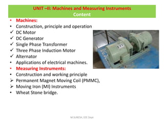 UNIT –II: Machines and Measuring Instruments
Content
• Machines:
• Construction, principle and operation
 DC Motor
 DC Generator
 Single Phase Transformer
 Three Phase Induction Motor
 Alternator
• Applications of electrical machines.
• Measuring Instruments:
• Construction and working principle
 Permanent Magnet Moving Coil (PMMC),
 Moving Iron (MI) Instruments
• Wheat Stone bridge.
M.SURESH, EEE Dept
 
