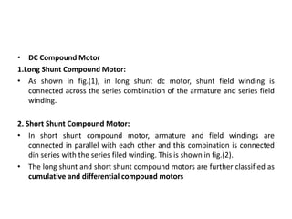 • DC Compound Motor
1.Long Shunt Compound Motor:
• As shown in fig.(1), in long shunt dc motor, shunt field winding is
connected across the series combination of the armature and series field
winding.
2. Short Shunt Compound Motor:
• In short shunt compound motor, armature and field windings are
connected in parallel with each other and this combination is connected
din series with the series filed winding. This is shown in fig.(2).
• The long shunt and short shunt compound motors are further classified as
cumulative and differential compound motors
 