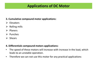3. Cumulative compound motor applications:
 Elevators
 Rolling mills
 Planers
 Punches
 Shears
4. Differentials compound motors applications:
• The speed of these motors will increase with increase in the load, which
leads to an unstable operation.
• Therefore we can not use this motor for any practical applications
Applications of DC Motor
 