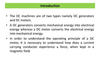 Introduction
• The DC machines are of two types namely DC generators
and DC motors.
• A DC generators converts mechanical energy into electrical
energy whereas a DC motor converts the electrical energy
into mechanical energy.
• In order to understand the operating principle of a DC
motor, it is necessary to understand how does a current
carrying conductor experience a force, when kept in a
magnetic field.
 