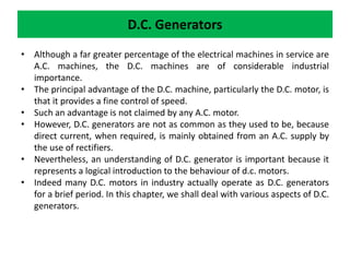 D.C. Generators
• Although a far greater percentage of the electrical machines in service are
A.C. machines, the D.C. machines are of considerable industrial
importance.
• The principal advantage of the D.C. machine, particularly the D.C. motor, is
that it provides a fine control of speed.
• Such an advantage is not claimed by any A.C. motor.
• However, D.C. generators are not as common as they used to be, because
direct current, when required, is mainly obtained from an A.C. supply by
the use of rectifiers.
• Nevertheless, an understanding of D.C. generator is important because it
represents a logical introduction to the behaviour of d.c. motors.
• Indeed many D.C. motors in industry actually operate as D.C. generators
for a brief period. In this chapter, we shall deal with various aspects of D.C.
generators.
 