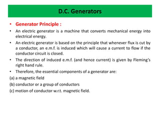 D.C. Generators
• Generator Principle :
• An electric generator is a machine that converts mechanical energy into
electrical energy.
• An electric generator is based on the principle that whenever flux is cut by
a conductor, an e.m.f. is induced which will cause a current to flow if the
conductor circuit is closed.
• The direction of induced e.m.f. (and hence current) is given by Fleming’s
right hand rule.
• Therefore, the essential components of a generator are:
(a) a magnetic field
(b) conductor or a group of conductors
(c) motion of conductor w.r.t. magnetic field.
 