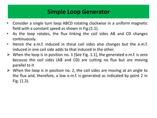 • Consider a single turn loop ABCD rotating clockwise in a uniform magnetic
field with a constant speed as shown in Fig.(1.1).
• As the loop rotates, the flux linking the coil sides AB and CD changes
continuously.
• Hence the e.m.f. induced in these coil sides also changes but the e.m.f.
induced in one coil side adds to that induced in the other.
 When the loop is in position no. 1 [See Fig. 1.1], the generated e.m.f. is zero
because the coil sides (AB and CD) are cutting no flux but are moving
parallel to it
 When the loop is in position no. 2, the coil sides are moving at an angle to
the flux and, therefore, a low e.m.f. is generated as indicated by point 2 in
Fig. (1.2).
Simple Loop Generator
 