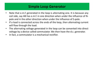 • Note that e.m.f. generated in the loop is alternating one. It is because any
coil side, say AB has e.m.f. in one direction when under the influence of N-
pole and in the other direction when under the influence of S-pole.
• If a load is connected across the ends of the loop, then alternating current
will flow through the load.
• The alternating voltage generated in the loop can be converted into direct
voltage by a device called commutator. We then have the d.c. generator.
• In fact, a commutator is a mechanical rectifier.
Simple Loop Generator
 