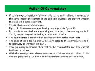 • If, somehow, connection of the coil side to the external load is reversed at
the same instant the current in the coil side reverses, the current through
the load will be direct current.
• This is what a commutator does.
• Fig. (1.3) shows a commutator having two segments C1 and C2.
• It consists of a cylindrical metal ring cut into two halves or segments C1
and C2 respectively separated by a thin sheet of mica.
• The commutator is mounted on but insulated from the rotor shaft.
• The ends of coil sides AB and CD are connected to the segments C1 and C2
respectively as shown in Fig. (1.4).
• Two stationary carbon brushes rest on the commutator and lead current
to the external load.
• With this arrangement, the commutator at all times connects the coil side
under S-pole to the +ve brush and that under N-pole to the -ve brush.
Action Of Commutator
 