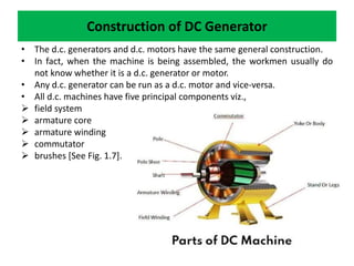 Construction of DC Generator
• The d.c. generators and d.c. motors have the same general construction.
• In fact, when the machine is being assembled, the workmen usually do
not know whether it is a d.c. generator or motor.
• Any d.c. generator can be run as a d.c. motor and vice-versa.
• All d.c. machines have five principal components viz.,
 field system
 armature core
 armature winding
 commutator
 brushes [See Fig. 1.7].
 