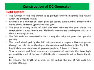 Construction of DC Generator
Field system:
• The function of the field system is to produce uniform magnetic field within
which the armature rotates.
• It consists of a number of salient poles (of course, even number) bolted to the
inside of circular frame (generally called yoke).
• The yoke is usually made of solid cast steel whereas the pole pieces are
composed of stacked laminations. Field coils are mounted on the poles and carry
the d.c. exciting current.
• The field coils are connected in such a way that adjacent poles ave opposite
polarity.
• The m.m.f. developed by the field coils produces a magnetic flux that passes
through the pole pieces, the air gap, the armature and the frame (See Fig. 1.8).
• Practical d.c. machines have air gaps ranging from 0.5 mm to 1.5 mm.
• Since armature and field systems are composed of materials that have high
permeability, most of the m.m.f. of field coils is required to set up flux in the air
gap.
• By reducing the length of air gap, we can reduce the size of field coils (i.e.
number of turns).
 