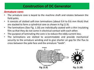 Construction of DC Generator
Armature core:
• The armature core is keyed to the machine shaft and rotates between the
field poles.
• It consists of slotted soft-iron laminations (about 0.4 to 0.6 mm thick) that
are stacked to form a cylindrical core as shown in Fig (1.9).
• The laminations (See Fig. 1.10) are individually coated with a thin insulating
film so that they do not come in electrical contact with each other.
• The purpose of laminating the core is to reduce the eddy current loss.
• The laminations are slotted to accommodate and provide mechanical
security to the armature winding and to give shorter air gap for the flux to
cross between the pole face and the armature “teeth”.
Fig. (1.9) Fig. (1.10)
 