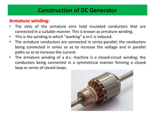 Construction of DC Generator
Armature winding:
• The slots of the armature core hold insulated conductors that are
connected in a suitable manner. This is known as armature winding.
• This is the winding in which “working” e.m.f. is induced.
• The armature conductors are connected in series-parallel; the conductors
being connected in series so as to increase the voltage and in parallel
paths so as to increase the current.
• The armature winding of a d.c. machine is a closed-circuit winding; the
conductors being connected in a symmetrical manner forming a closed
loop or series of closed loops.
 