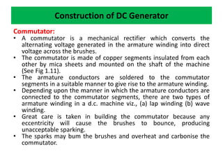 Construction of DC Generator
Commutator:
• A commutator is a mechanical rectifier which converts the
alternating voltage generated in the armature winding into direct
voltage across the brushes.
• The commutator is made of copper segments insulated from each
other by mica sheets and mounted on the shaft of the machine
(See Fig 1.11).
• The armature conductors are soldered to the commutator
segments in a suitable manner to give rise to the armature winding.
• Depending upon the manner in which the armature conductors are
connected to the commutator segments, there are two types of
armature winding in a d.c. machine viz., (a) lap winding (b) wave
winding.
• Great care is taken in building the commutator because any
eccentricity will cause the brushes to bounce, producing
unacceptable sparking.
• The sparks may bum the brushes and overheat and carbonise the
commutator.
 