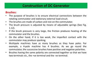 Construction of DC Generator
Brushes:
• The purpose of brushes is to ensure electrical connections between the
rotating commutator and stationary external load circuit.
• The brushes are made of carbon and rest on the commutator.
• The brush pressure is adjusted by means of adjustable springs (See Fig.
1.12).
• If the brush pressure is very large, the friction produces heating of the
commutator and the brushes.
• On the other hand, if it is too weak, the imperfect contact with the
commutator may produce sparking.
• Multipole machines have as many brushes as they have poles. For
example, a 4-pole machine has 4 brushes. As we go round the
commutator, the successive brushes have positive and negative polarities.
• Brushes having the same polarity are connected together so that we have
two terminals viz., the +ve terminal and the -ve terminal.
 