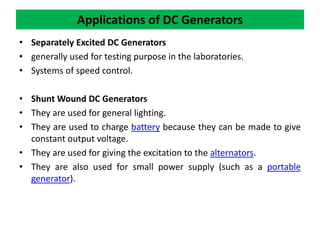 Applications of DC Generators
• Separately Excited DC Generators
• generally used for testing purpose in the laboratories.
• Systems of speed control.
• Shunt Wound DC Generators
• They are used for general lighting.
• They are used to charge battery because they can be made to give
constant output voltage.
• They are used for giving the excitation to the alternators.
• They are also used for small power supply (such as a portable
generator).
 