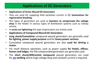 • Applications of Series Wound DC Generators
• They are used for supplying field excitation current in DC locomotives for
regenerative breaking.
• This types of generators are used as boosters to compensate the voltage
drop in the feeder in various types of distribution systems such as railway
service.
• In series arc lightening this type of generators are mainly used.
• Applications of Compound Wound DC Generators
• Long shunt/Cumulative compound wound generators are generally used
for lighting, power supply purpose and for heavy power services
• Cumulative compound wound generators are also used for driving a
motor.
• For small distance operation, such as power supply for hotels, offices,
homes and lodges, the flat compounded generators are generally used.
• The short shunt/differential compound wound generators are used
for arc welding where huge voltage drop and constant current is required.
Applications of DC Generators
 