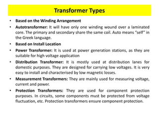Transformer Types
• Based on the Winding Arrangement
• Autotransformer: It will have only one winding wound over a laminated
core. The primary and secondary share the same coil. Auto means “self” in
the Greek language.
• Based on Install Location
• Power Transformer: It is used at power generation stations, as they are
suitable for high voltage application
• Distribution Transformer: It is mostly used at distribution lanes for
domestic purposes. They are designed for carrying low voltages. It is very
easy to install and characterised by low magnetic losses.
• Measurement Transformers: They are mainly used for measuring voltage,
current and power.
• Protection Transformers: They are used for component protection
purposes. In circuits, some components must be protected from voltage
fluctuation, etc. Protection transformers ensure component protection.
 