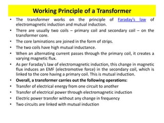 • The transformer works on the principle of Faraday’s law of
electromagnetic induction and mutual induction.
• There are usually two coils – primary coil and secondary coil – on the
transformer core.
• The core laminations are joined in the form of strips.
• The two coils have high mutual inductance.
• When an alternating current passes through the primary coil, it creates a
varying magnetic flux.
• As per Faraday’s law of electromagnetic induction, this change in magnetic
flux induces an EMF (electromotive force) in the secondary coil, which is
linked to the core having a primary coil. This is mutual induction.
• Overall, a transformer carries out the following operations:
• Transfer of electrical energy from one circuit to another
• Transfer of electrical power through electromagnetic induction
• Electric power transfer without any change in frequency
• Two circuits are linked with mutual induction
Working Principle of a Transformer
 