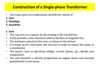 • The major parts of a single-phase transformer consist of
1. Core
2. Windings
3. Insulation
1. Core
• The core acts as a support to the winding in the transformer.
• It also provides a low reluctance path to the flow of magnetic flux.
• The winding is wound on the core, as shown in the picture.
• It is made up of a laminated soft iron core in order to reduce the losses in
a transformer.
• The factors, such as operating voltage, current, power, etc., decide core
composition.
• The core diameter is directly proportional to copper losses and inversely
proportional to iron losses.
Construction of a Single-phase Transformer
 