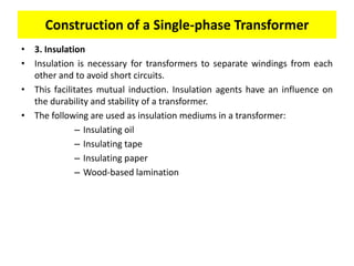 • 3. Insulation
• Insulation is necessary for transformers to separate windings from each
other and to avoid short circuits.
• This facilitates mutual induction. Insulation agents have an influence on
the durability and stability of a transformer.
• The following are used as insulation mediums in a transformer:
– Insulating oil
– Insulating tape
– Insulating paper
– Wood-based lamination
Construction of a Single-phase Transformer
 