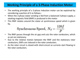 • The working principle of a 3-phase induction motor can be explained by
considering a portion of it as follows−
• When the 3-phase stator winding is fed from a balanced 3-phase supply, a
rotating magnetic field (RMF) is produced in the motor.
• This RMF rotates around the stator at synchronous speed which is given
by,
• The RMF passes through the air gap and cuts the rotor conductors, which
as yet are stationary.
• Due to the relative motion between the RMF and the stationary rotor
conductors, EMFs are induced in the rotor conductors.
• As the rotor circuit is closed with short-circuit so currents start flowing in
the rotor conductors.
Working Principle of a 3-Phase Induction Motor
 