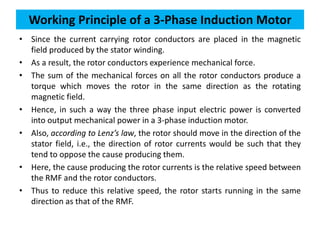 • Since the current carrying rotor conductors are placed in the magnetic
field produced by the stator winding.
• As a result, the rotor conductors experience mechanical force.
• The sum of the mechanical forces on all the rotor conductors produce a
torque which moves the rotor in the same direction as the rotating
magnetic field.
• Hence, in such a way the three phase input electric power is converted
into output mechanical power in a 3-phase induction motor.
• Also, according to Lenz’s law, the rotor should move in the direction of the
stator field, i.e., the direction of rotor currents would be such that they
tend to oppose the cause producing them.
• Here, the cause producing the rotor currents is the relative speed between
the RMF and the rotor conductors.
• Thus to reduce this relative speed, the rotor starts running in the same
direction as that of the RMF.
Working Principle of a 3-Phase Induction Motor
 
