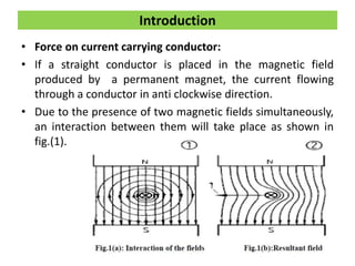 • Force on current carrying conductor:
• If a straight conductor is placed in the magnetic field
produced by a permanent magnet, the current flowing
through a conductor in anti clockwise direction.
• Due to the presence of two magnetic fields simultaneously,
an interaction between them will take place as shown in
fig.(1).
Introduction
 
