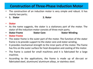 • The construction of an induction motor is very simple and robust. It has
mainly two parts;
• 1. Stator 2. Rotor
• Stator
• As the name suggests, the stator is a stationary part of the motor. The
stator of the induction motor consists of three main parts;
• Stator Frame Stator Core Stator Winding
• Stator Frame
• The stator frame is the outer part of the motor. The function of the stator
frame is to provide support to the stator core and stator winding.
• It provides mechanical strength to the inner parts of the motor. The frame
has fins on the outer surface for heat dissipation and cooling of the motor.
• The frame is casted for small machines and it is fabricated for a large
machine.
• According to the applications, the frame is made up of die-cast or
fabricated steel, aluminum/ aluminum alloys, or stainless steel.
Construction of Three-Phase Induction Motor
 