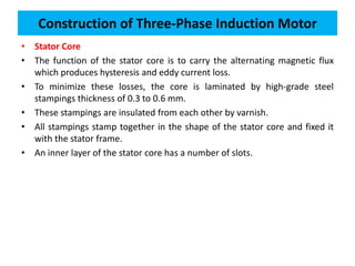 • Stator Core
• The function of the stator core is to carry the alternating magnetic flux
which produces hysteresis and eddy current loss.
• To minimize these losses, the core is laminated by high-grade steel
stampings thickness of 0.3 to 0.6 mm.
• These stampings are insulated from each other by varnish.
• All stampings stamp together in the shape of the stator core and fixed it
with the stator frame.
• An inner layer of the stator core has a number of slots.
Construction of Three-Phase Induction Motor
 