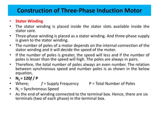 • Stator Winding
• The stator winding is placed inside the stator slots available inside the
stator core.
• Three-phase winding is placed as a stator winding. And three-phase supply
is given to the stator winding.
• The number of poles of a motor depends on the internal connection of the
stator winding and it will decide the speed of the motor.
• If the number of poles is greater, the speed will less and if the number of
poles is lesser than the speed will high. The poles are always in pairs.
• Therefore, the total number of poles always an even number. The relation
between synchronous speed and number poles is as shown in the below
equation,
• NS = 120f / P
• Where; f = Supply Frequency P = Total Number of Poles
• Ns = Synchronous Speed
• As the end of winding connected to the terminal box. Hence, there are six
terminals (two of each phase) in the terminal box.
Construction of Three-Phase Induction Motor
 