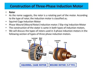 • Rotor
• As the name suggests, the rotor is a rotating part of the motor. According
to the type of rotor, the induction motor is classified as;
• Squirrel Cage Induction Motor
• Phase Wound (Wound Rotor) Induction motor / Slip-ring Induction Motor
• The construction of the stator is same in both types of induction motors.
• We will discuss the types of rotors used in 3-phase induction motors in the
following section of types of three phase induction motors.
Construction of Three-Phase Induction Motor
 