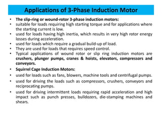 Applications of 3-Phase Induction Motor
• The slip-ring or wound-rotor 3-phase induction motors:
• suitable for loads requiring high starting torque and for applications where
the starting current is low.
• used for loads having high inertia, which results in very high rotor energy
losses during acceleration.
• used for loads which require a gradual build-up of load.
• They are used for loads that requires speed control.
• Typical applications of wound rotor or slip ring induction motors are
crushers, plunger pumps, cranes & hoists, elevators, compressors and
conveyors.
• Squirrel Cage Induction Motors:
• used for loads such as fans, blowers, machine tools and centrifugal pumps.
• used for driving the loads such as compressors, crushers, conveyors and
reciprocating pumps.
• used for driving intermittent loads requiring rapid acceleration and high
impact such as punch presses, bulldozers, die-stamping machines and
shears.
 