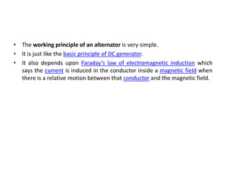 • The working principle of an alternator is very simple.
• It is just like the basic principle of DC generator.
• It also depends upon Faraday’s law of electromagnetic induction which
says the current is induced in the conductor inside a magnetic field when
there is a relative motion between that conductor and the magnetic field.
 