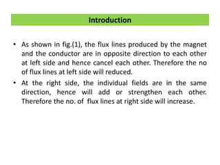 • As shown in fig.(1), the flux lines produced by the magnet
and the conductor are in opposite direction to each other
at left side and hence cancel each other. Therefore the no
of flux lines at left side will reduced.
• At the right side, the individual fields are in the same
direction, hence will add or strengthen each other.
Therefore the no. of flux lines at right side will increase.
Introduction
 