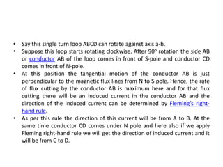 • Say this single turn loop ABCD can rotate against axis a-b.
• Suppose this loop starts rotating clockwise. After 90o rotation the side AB
or conductor AB of the loop comes in front of S-pole and conductor CD
comes in front of N-pole.
• At this position the tangential motion of the conductor AB is just
perpendicular to the magnetic flux lines from N to S pole. Hence, the rate
of flux cutting by the conductor AB is maximum here and for that flux
cutting there will be an induced current in the conductor AB and the
direction of the induced current can be determined by Fleming’s right-
hand rule.
• As per this rule the direction of this current will be from A to B. At the
same time conductor CD comes under N pole and here also if we apply
Fleming right-hand rule we will get the direction of induced current and it
will be from C to D.
 