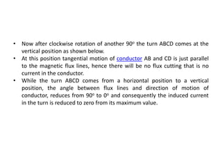 • Now after clockwise rotation of another 90o the turn ABCD comes at the
vertical position as shown below.
• At this position tangential motion of conductor AB and CD is just parallel
to the magnetic flux lines, hence there will be no flux cutting that is no
current in the conductor.
• While the turn ABCD comes from a horizontal position to a vertical
position, the angle between flux lines and direction of motion of
conductor, reduces from 90o to 0o and consequently the induced current
in the turn is reduced to zero from its maximum value.
 