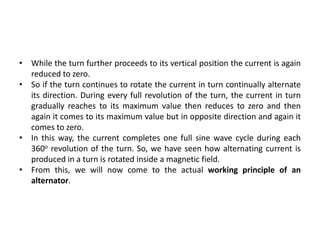 • While the turn further proceeds to its vertical position the current is again
reduced to zero.
• So if the turn continues to rotate the current in turn continually alternate
its direction. During every full revolution of the turn, the current in turn
gradually reaches to its maximum value then reduces to zero and then
again it comes to its maximum value but in opposite direction and again it
comes to zero.
• In this way, the current completes one full sine wave cycle during each
360o revolution of the turn. So, we have seen how alternating current is
produced in a turn is rotated inside a magnetic field.
• From this, we will now come to the actual working principle of an
alternator.
 