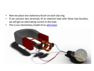 • Now we place one stationary brush on each slip ring.
• If we connect two terminals of an external load with these two brushes,
we will get an alternating current in the load.
• This is our elementary model of an alternator.
 