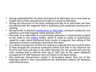 • Having understood the very basic principle of an alternator, let us now have an
insight into its basic operational principle of a practical alternator.
• During the discussion of the basic working principle of an alternator, we have
considered that the magnetic field is stationary and conductors (armature) is
rotating.
• But generally in practical construction of alternator, armature conductors are
stationary and field magnets rotate between them.
• The rotor of an alternator or a synchronous generator is mechanically coupled
to the shaft or the turbine blades, which is made to rotate at synchronous
speed Ns under some mechanical force results in magnetic flux cutting of the
stationary armature conductors housed on the stator.
• As a direct consequence of this flux cutting an induced emf and current starts
to flow through the armature conductors which first flow in one direction for
the first half cycle and then in the other direction for the second half cycle for
each winding with a definite time lag of 120o due to the space displaced
arrangement of 120o between them as shown in the figure below.
• This particular phenomenon results in three-phase power flow out of the
alternator which is then transmitted to the distribution stations for domestic
and industrial uses.
 