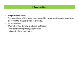 • Magnitude of Force:
• The magnitude of the force experienced by the current carrying conductor
placed in the magnetic field is given by,
• F = Bil Newton
• Where B = Flux density produced by Magnet
I = current flowing through conductor
l = Length of the conductor
Introduction
 