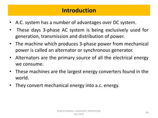 Introduction
• A.C. system has a number of advantages over DC system.
• These days 3-phase AC system is being exclusively used for
generation, transmission and distribution of power.
• The machine which produces 3-phase power from mechanical
power is called an alternator or synchronous generator.
• Alternators are the primary source of all the electrical energy
we consume.
• These machines are the largest energy converters found in the
world.
• They convert mechanical energy into a.c. energy.
90
SURESH MIKKILI, ASSOCIATE PROFESSOR,
EEE DEPT
 