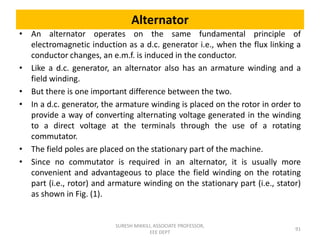 Alternator
• An alternator operates on the same fundamental principle of
electromagnetic induction as a d.c. generator i.e., when the flux linking a
conductor changes, an e.m.f. is induced in the conductor.
• Like a d.c. generator, an alternator also has an armature winding and a
field winding.
• But there is one important difference between the two.
• In a d.c. generator, the armature winding is placed on the rotor in order to
provide a way of converting alternating voltage generated in the winding
to a direct voltage at the terminals through the use of a rotating
commutator.
• The field poles are placed on the stationary part of the machine.
• Since no commutator is required in an alternator, it is usually more
convenient and advantageous to place the field winding on the rotating
part (i.e., rotor) and armature winding on the stationary part (i.e., stator)
as shown in Fig. (1).
91
SURESH MIKKILI, ASSOCIATE PROFESSOR,
EEE DEPT
 