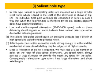 (i) Salient pole type
• In this type, salient or projecting poles are mounted on a large circular
steel frame which is fixed to the shaft of the alternator as shown in Fig.
(2). The individual field pole windings are connected in series in such a
way that when the field winding is energized by the d.c. exciter, adjacent
poles have opposite polarities.
• Low and medium-speed alternators (1200-1400 r.p.m.) such as those
driven by diesel engines or water turbines have salient pole type rotors
due to the following reasons:
(a) The salient field poles would cause .an excessive windage loss if driven at
high speed and would tend to produce noise.
(b) Salient-pole construction cannot be made strong enough to withstand the
mechanical stresses to which they may be subjected at higher speeds.
• Since a frequency of 50 Hz is required, we must use a large number of
poles on the rotor of slow-speed alternators. Low-speed rotors always
possess a large diameter to provide the necessary spate for the poles.
Consequently, salient-pole type rotors have large diameters and short
axial lengths.
95
SURESH MIKKILI, ASSOCIATE PROFESSOR,
EEE DEPT
 